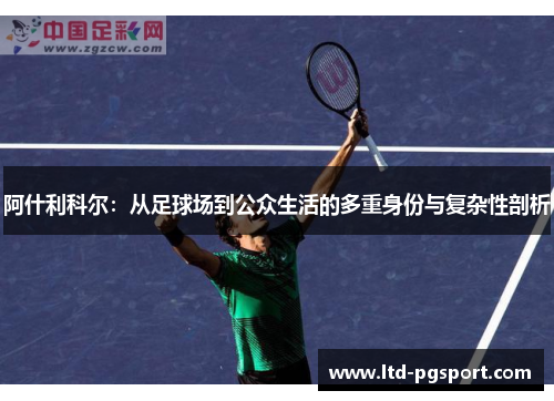 阿什利科尔:从足球场到公众生活的多重身份与复杂性剖析 阿什利科尔:从足球场到公众生活的多重身份与复杂性剖析
