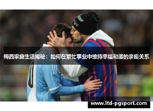 梅西家庭生活揭秘：如何在繁忙事业中维持幸福和谐的亲密关系